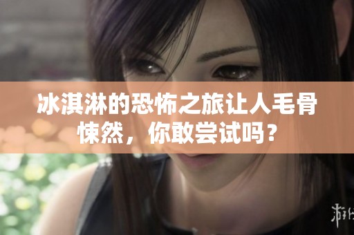 冰淇淋的恐怖之旅让人毛骨悚然，你敢尝试吗？