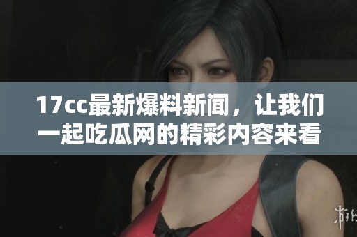17cc最新爆料新闻，让我们一起吃瓜网的精彩内容来看看吧