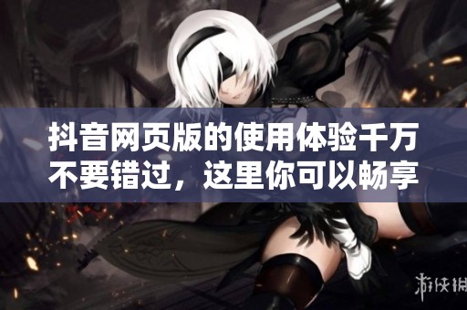 抖音网页版的使用体验千万不要错过，这里你可以畅享精彩内容