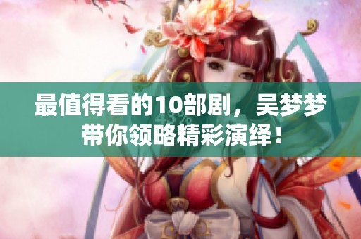 最值得看的10部剧，吴梦梦带你领略精彩演绎！