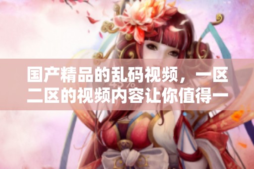 ****的乱码视频，一区二区的视频内容让你值得一看