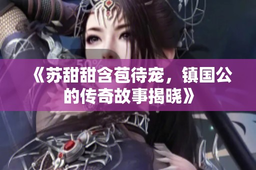 《苏甜甜含苞待宠，镇国公的传奇故事揭晓》