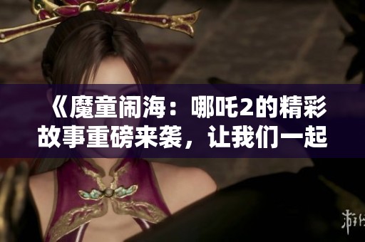 《魔童闹海：哪吒2的精彩故事重磅来袭，让我们一起领略吧》