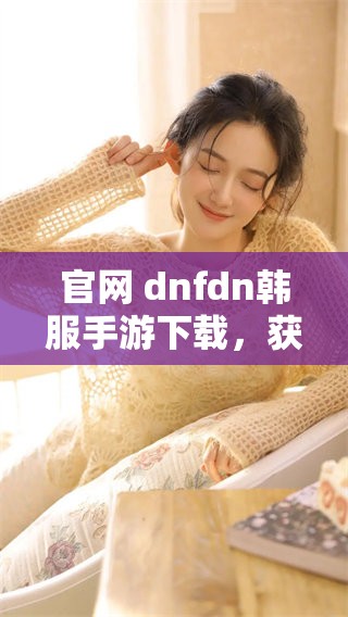 官网 dnfdn韩服手游下载，获取最新版本的游戏方法介绍