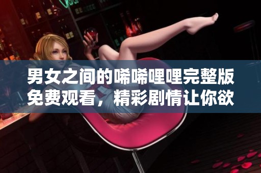 男女之间的唏唏哩哩完整版免费观看，精彩剧情让你欲罢不能