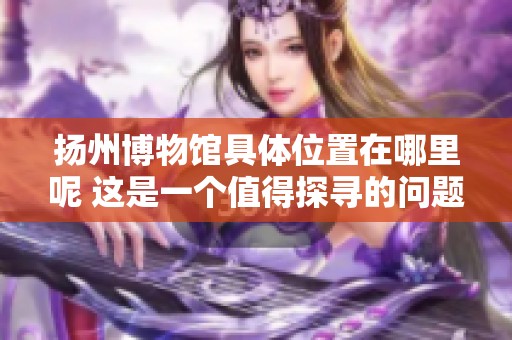 扬州博物馆具体位置在哪里呢 这是一个值得探寻的问题