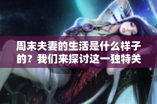 周末夫妻的生活是什么样子的？我们来探讨这一独特关系的点滴。
