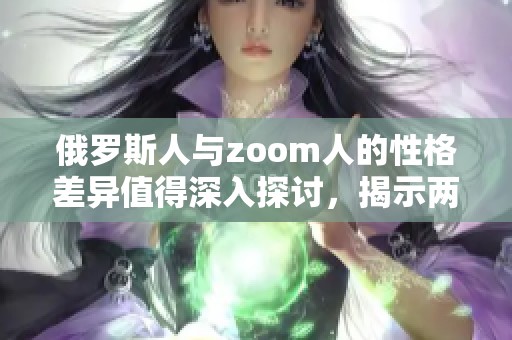 俄罗斯人与zoom人的性格差异值得深入探讨，揭示两者之间的独特对比。