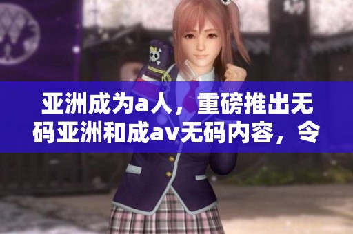 亚洲成为a人，重磅推出**亚洲和成****内容，令人期待新体验