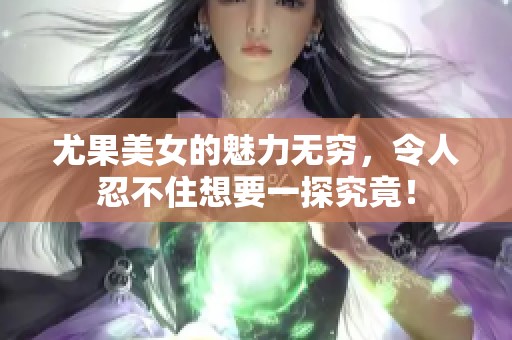 尤果美女的魅力无穷，令人忍不住想要一探究竟！