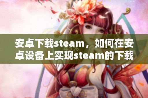 安卓下载steam，如何在安卓设备上实现steam的下载呢