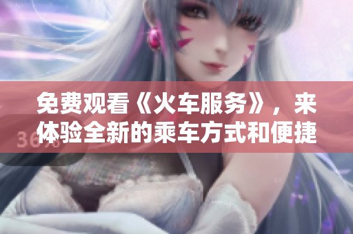免费观看《火车服务》，来体验全新的乘车方式和便捷服务吧
