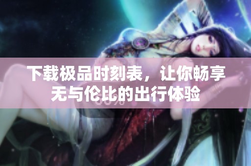 下载极品时刻表，让你畅享无与伦比的出行体验