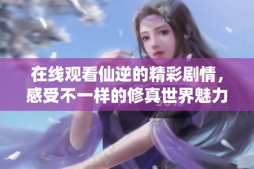 在线观看仙逆的精彩剧情，感受不一样的修真世界魅力