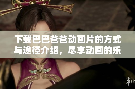 下载巴巴爸爸动画片的方式与途径介绍，尽享动画的乐趣与魅力