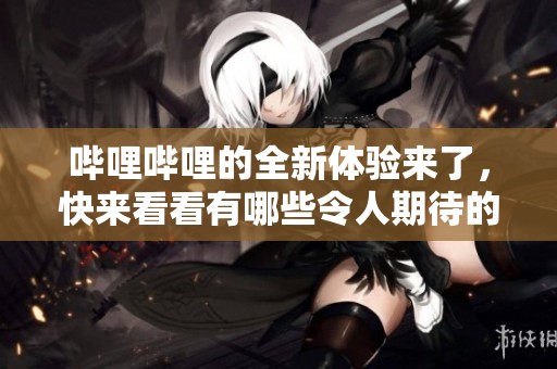 哔哩哔哩的全新体验来了，快来看看有哪些令人期待的新功能吧