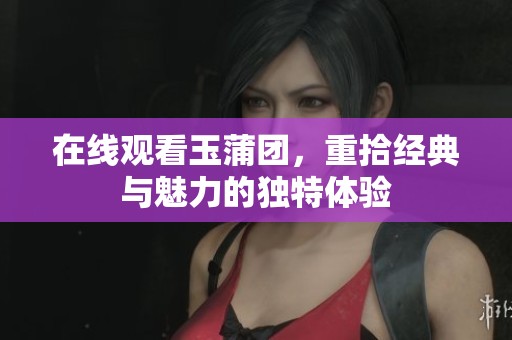 在线观看玉蒲团，重拾经典与魅力的独特体验
