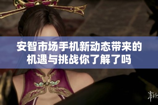 安智市场手机新动态带来的机遇与挑战你了解了吗