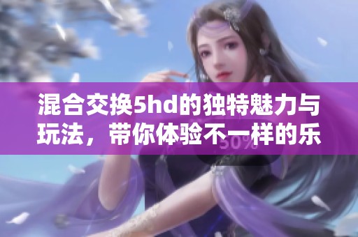 混合交换5hd的独特魅力与玩法，带你体验不一样的乐趣与惊喜