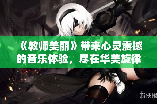 《教师美丽》带来心灵震撼的音乐体验，尽在华美旋律中感受教育之美