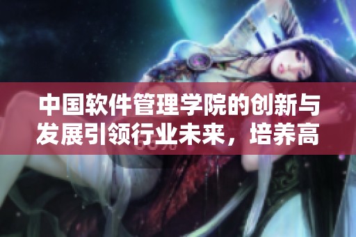 中国软件管理学院的创新与发展引领行业未来，培养高素质软件人才助力中国经济