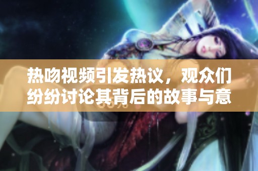 热吻视频引发热议，观众们纷纷讨论其背后的故事与意义