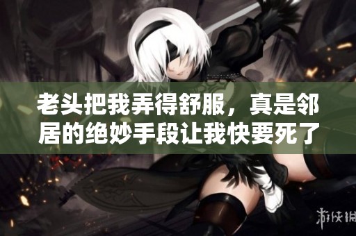 老头把我弄得舒服，真是邻居的绝妙手段让我快要死了