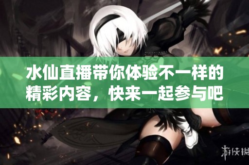 水仙直播带你体验不一样的精彩内容，快来一起参与吧！