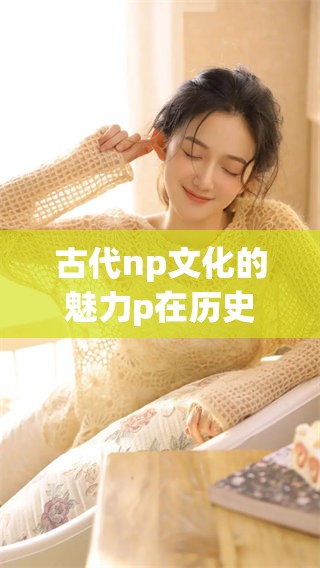 古代np文化的魅力p在历史长河中逐渐展现出其独特价值