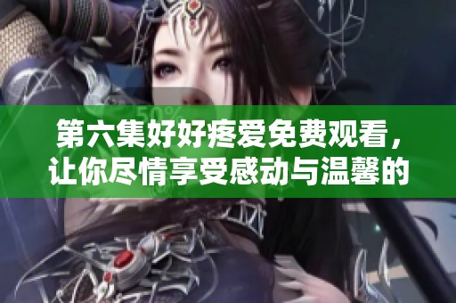 第六集好好疼爱免费观看，让你尽情享受感动与温馨的故事