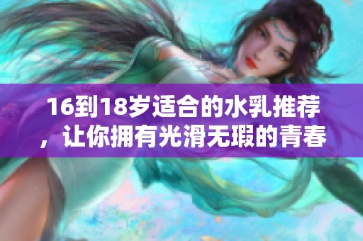 16到18岁适合的水乳推荐，让你拥有光滑无瑕的青春肌肤
