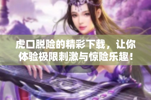 虎口脱险的精彩下载，让你体验极限刺激与惊险乐趣！