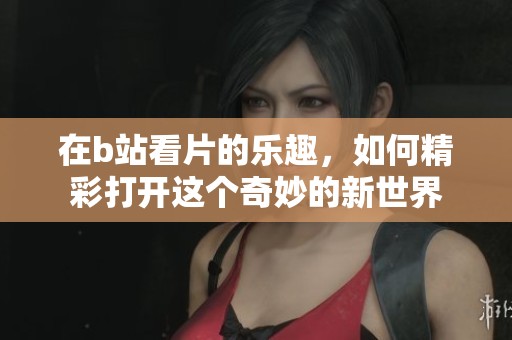 在b站看片的乐趣，如何精彩打开这个奇妙的新世界
