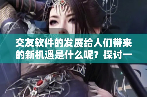交友软件的发展给人们带来的新机遇是什么呢？探讨一下交友软件的最新趋势。