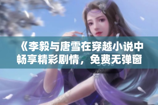 《李毅与唐雪在穿越小说中畅享精彩剧情，免费无弹窗阅读》