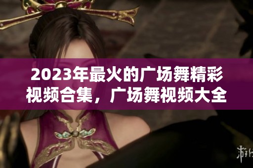 2023年最火的广场舞精彩视频合集，广场舞视频大全等你来观看