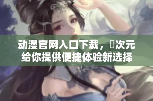 动漫官网入口下载，囧次元给你提供便捷体验新选择