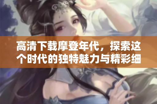 高清下载摩登年代，探索这个时代的独特魅力与精彩细节