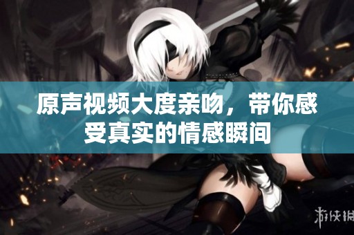 原声视频大度亲吻，带你感受真实的情感瞬间