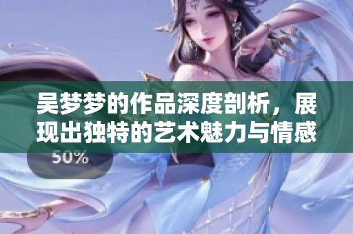 吴梦梦的作品深度剖析，展现出独特的艺术魅力与情感表达