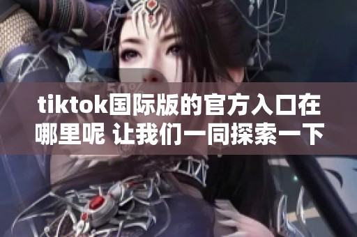 tiktok国际版的官方入口在哪里呢 让我们一同探索一下吧