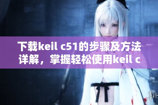 下载keil c51的步骤及方法详解，掌握轻松使用keil c51的技巧