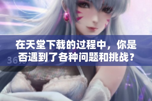 在天堂下载的过程中，你是否遇到了各种问题和挑战？