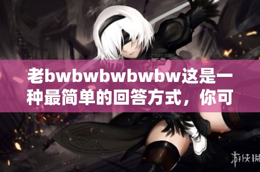 老bwbwbwbwbw这是一种最简单的回答方式，你可以试试看！