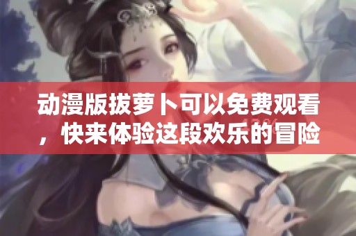 动漫版拔萝卜可以免费观看，快来体验这段欢乐的冒险之旅吧