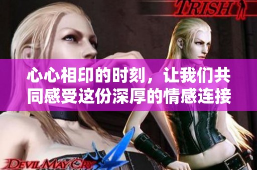 心心相印的时刻，让我们共同感受这份深厚的情感连接
