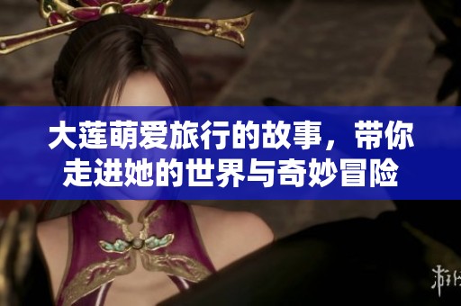 大莲萌爱旅行的故事，带你走进她的世界与奇妙冒险
