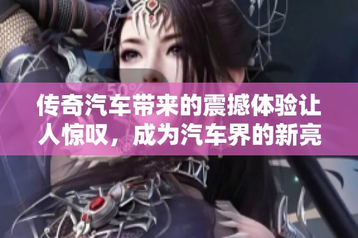 传奇汽车带来的震撼体验让人惊叹，成为汽车界的新亮点