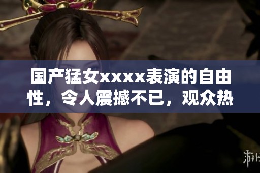 国产猛女xxxx表演的自由性，令人震撼不已，观众热议不断。