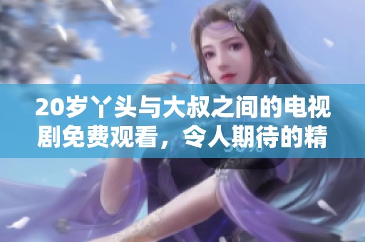 20岁丫头与大叔之间的电视剧免费观看，令人期待的精彩剧情即将展开